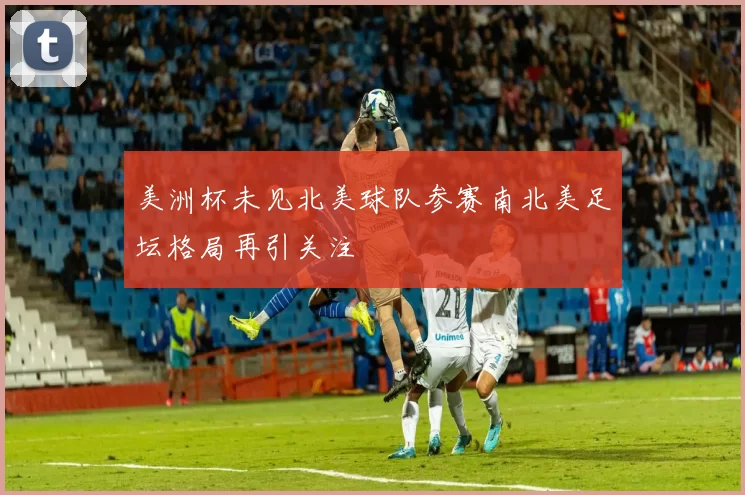 美洲杯未见北美球队参赛南北美足坛格局再引关注